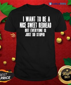 Pretty I Want To Be A Nice Sweet Redhead But Everyone Is Just So Stupid Shirt
