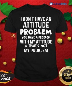 Top I Don’t Have An Attitude Problem You Have A Problem With My Attitude And That’s Not My Problem Shirt