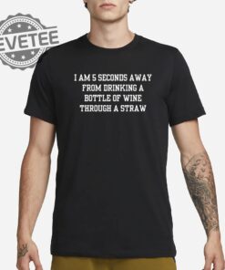I Am 5 Seconds Away From Drinking A Bottle Of Wine Through A Straw Shirt Unique