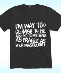 I’m Way Too Clumsy To Be Around Something As Fragile As Your Masculinity Shirt